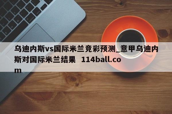 乌迪内斯vs国际米兰竞彩预测_意甲乌迪内斯对国际米兰结果  114ball.com