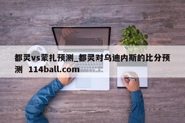 都灵vs蒙扎预测_都灵对乌迪内斯的比分预测  114ball.com