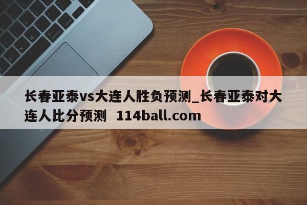 长春亚泰vs大连人胜负预测_长春亚泰对大连人比分预测  114ball.com