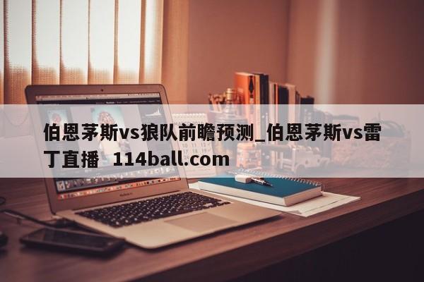 伯恩茅斯vs狼队前瞻预测_伯恩茅斯vs雷丁直播  114ball.com