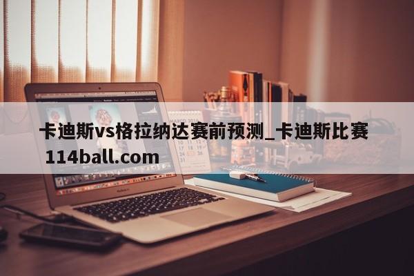 卡迪斯vs格拉纳达赛前预测_卡迪斯比赛  114ball.com