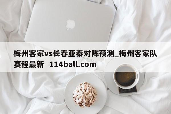 梅州客家vs长春亚泰对阵预测_梅州客家队赛程最新  114ball.com