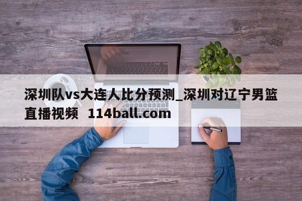 深圳队vs大连人比分预测_深圳对辽宁男篮直播视频  114ball.com