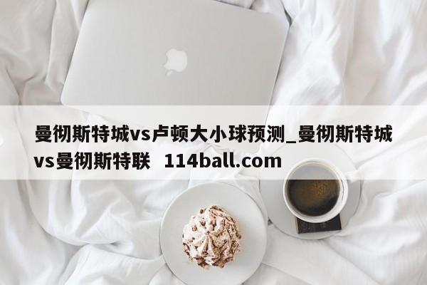曼彻斯特城vs卢顿大小球预测_曼彻斯特城vs曼彻斯特联  114ball.com