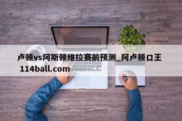 卢顿vs阿斯顿维拉赛前预测_阿卢顿口王  114ball.com