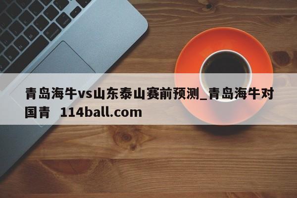 青岛海牛vs山东泰山赛前预测_青岛海牛对国青  114ball.com