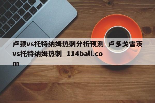卢顿vs托特纳姆热刺分析预测_卢多戈雷茨vs托特纳姆热刺  114ball.com