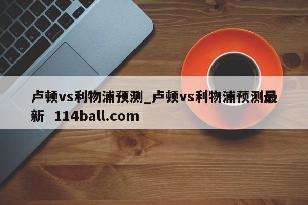 卢顿vs利物浦预测_卢顿vs利物浦预测最新  114ball.com