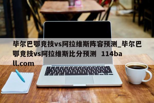 毕尔巴鄂竞技vs阿拉维斯阵容预测_毕尔巴鄂竞技vs阿拉维斯比分预测  114ball.com