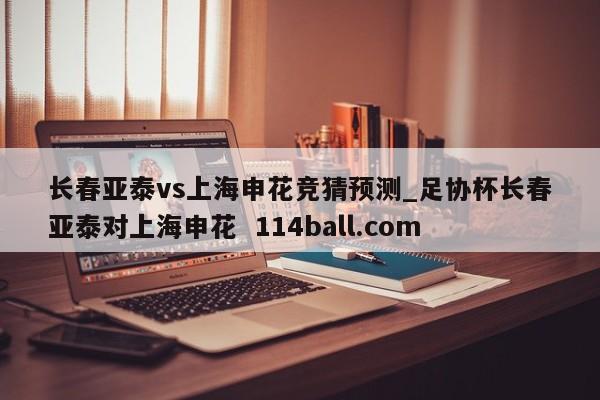 长春亚泰vs上海申花竞猜预测_足协杯长春亚泰对上海申花  114ball.com