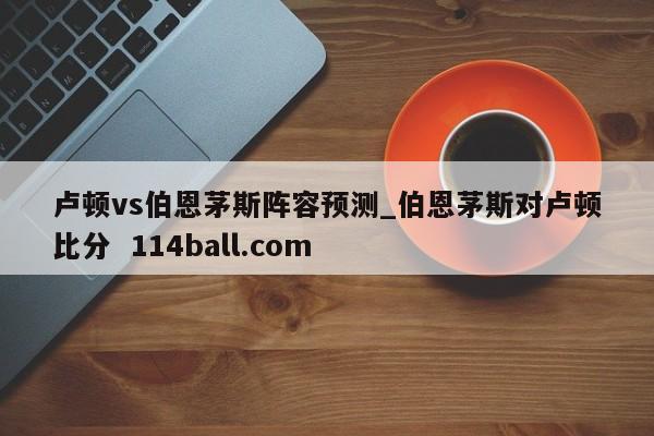 卢顿vs伯恩茅斯阵容预测_伯恩茅斯对卢顿比分  114ball.com