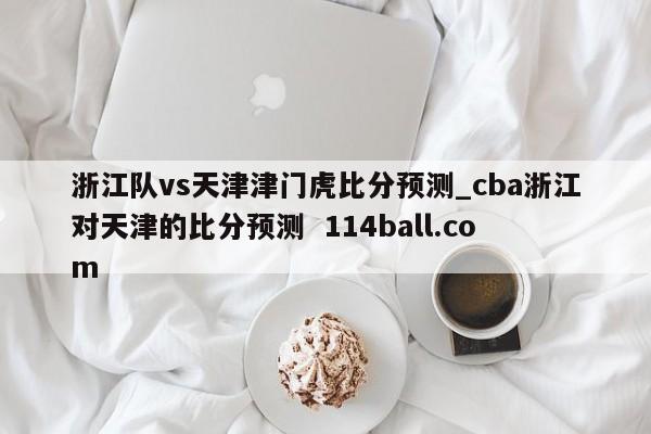 浙江队vs天津津门虎比分预测_cba浙江对天津的比分预测  114ball.com
