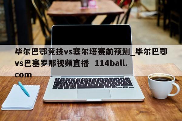 毕尔巴鄂竞技vs塞尔塔赛前预测_毕尔巴鄂vs巴塞罗那视频直播  114ball.com