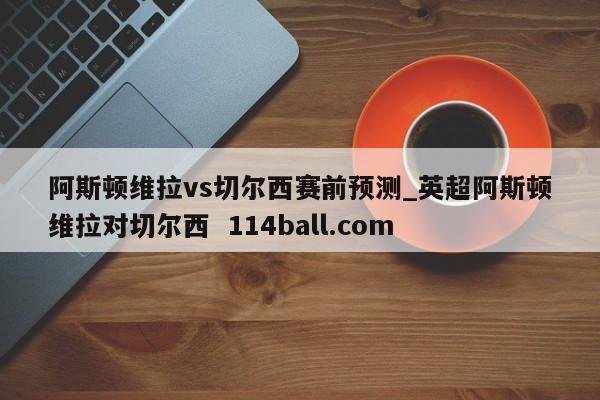 阿斯顿维拉vs切尔西赛前预测_英超阿斯顿维拉对切尔西  114ball.com