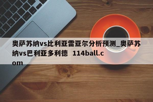 奥萨苏纳vs比利亚雷亚尔分析预测_奥萨苏纳vs巴利亚多利德  114ball.com