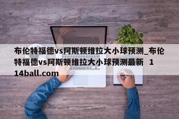 布伦特福德vs阿斯顿维拉大小球预测_布伦特福德vs阿斯顿维拉大小球预测最新  114ball.com