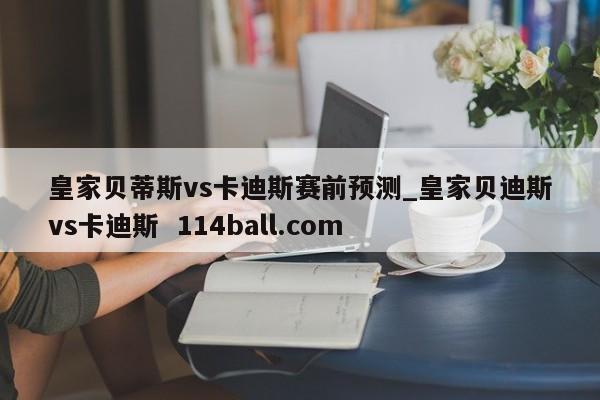 皇家贝蒂斯vs卡迪斯赛前预测_皇家贝迪斯vs卡迪斯  114ball.com