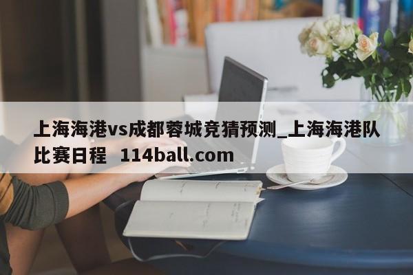 上海海港vs成都蓉城竞猜预测_上海海港队比赛日程  114ball.com