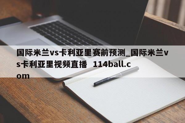 国际米兰vs卡利亚里赛前预测_国际米兰vs卡利亚里视频直播  114ball.com