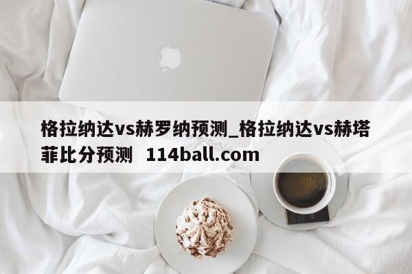 格拉纳达vs赫罗纳预测_格拉纳达vs赫塔菲比分预测  114ball.com