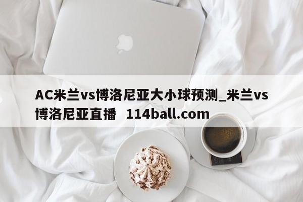 AC米兰vs博洛尼亚大小球预测_米兰vs博洛尼亚直播  114ball.com